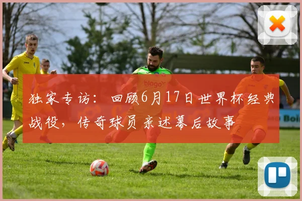 独家专访:回顾6月17日世界杯经典战役,传奇球员亲述幕后故事