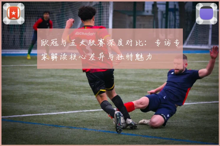 欧冠与五大联赛深度对比:专访专家解读核心差异与独特魅力