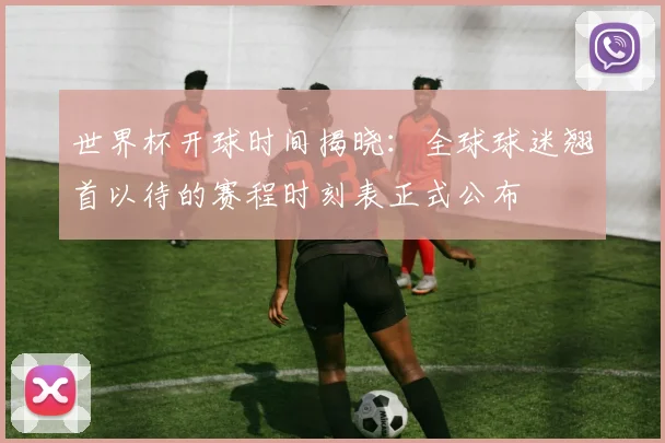 世界杯开球时间揭晓:全球球迷翘首以待的赛程时刻表正式公布