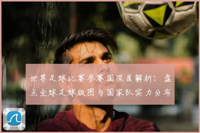 世界足球比赛参赛国深度解析:盘点全球足球版图与国家队实力分布