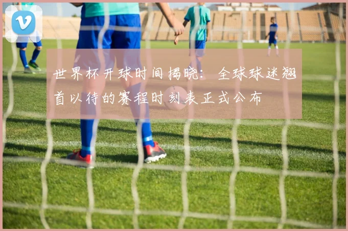 世界杯开球时间揭晓:全球球迷翘首以待的赛程时刻表正式公布
