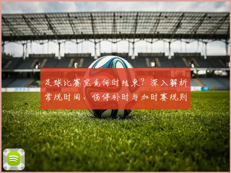 足球比赛究竟何时结束?深入解析常规时间、伤停补时与加时赛规则