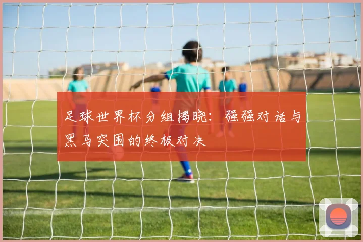 足球世界杯分组揭晓：强强对话与黑马突围的终极对决