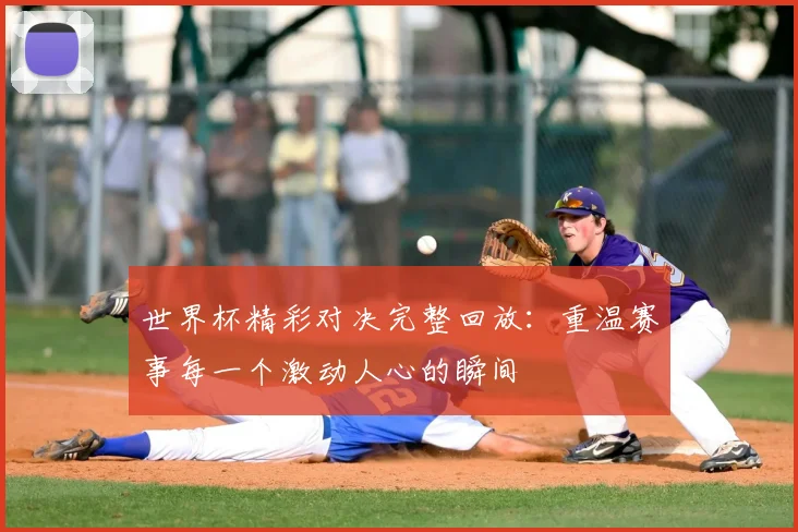 世界杯精彩对决完整回放:重温赛事每一个激动人心的瞬间