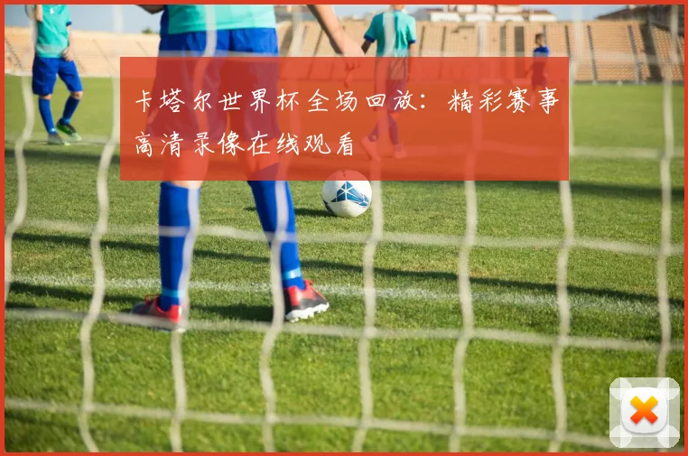 卡塔尔世界杯全场回放:精彩赛事高清录像在线观看