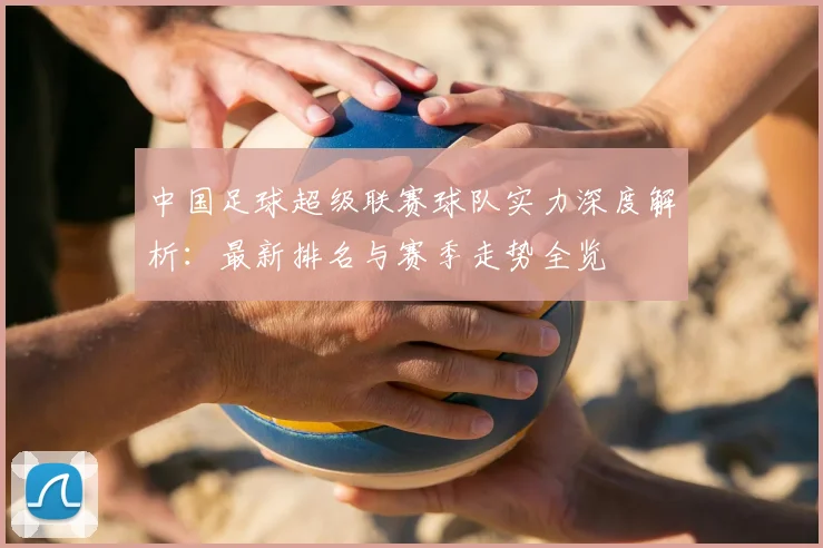 中国足球超级联赛球队实力深度解析:最新排名与赛季走势全览